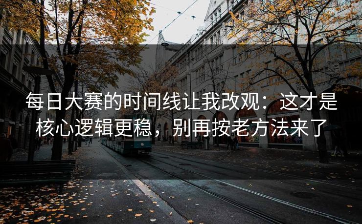 每日大赛的时间线让我改观：这才是核心逻辑更稳，别再按老方法来了