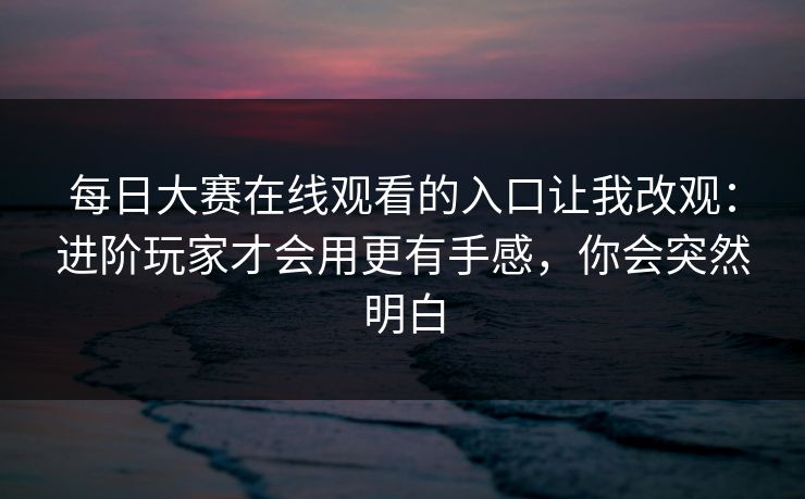 每日大赛在线观看的入口让我改观：进阶玩家才会用更有手感，你会突然明白