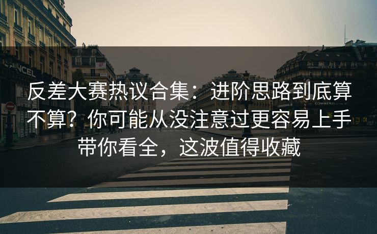 反差大赛热议合集：进阶思路到底算不算？你可能从没注意过更容易上手带你看全，这波值得收藏