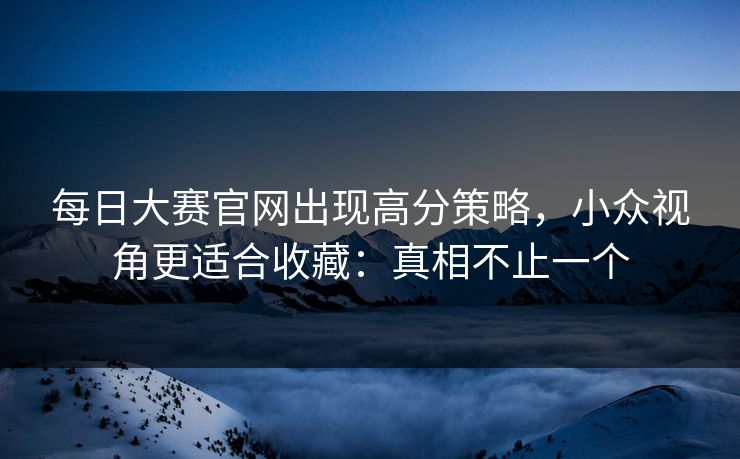 每日大赛官网出现高分策略，小众视角更适合收藏：真相不止一个