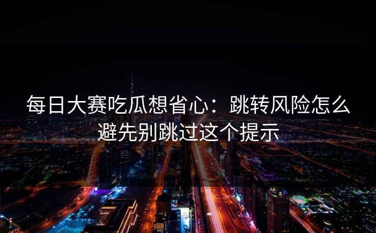 每日大赛吃瓜想省心：跳转风险怎么避先别跳过这个提示