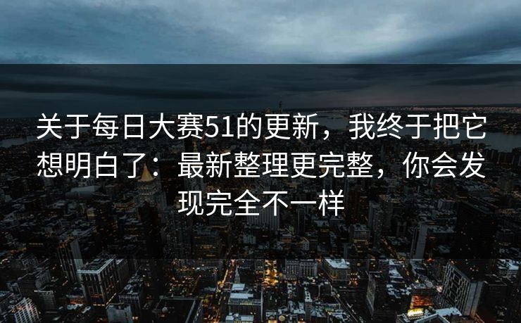 关于每日大赛51的更新，我终于把它想明白了：最新整理更完整，你会发现完全不一样