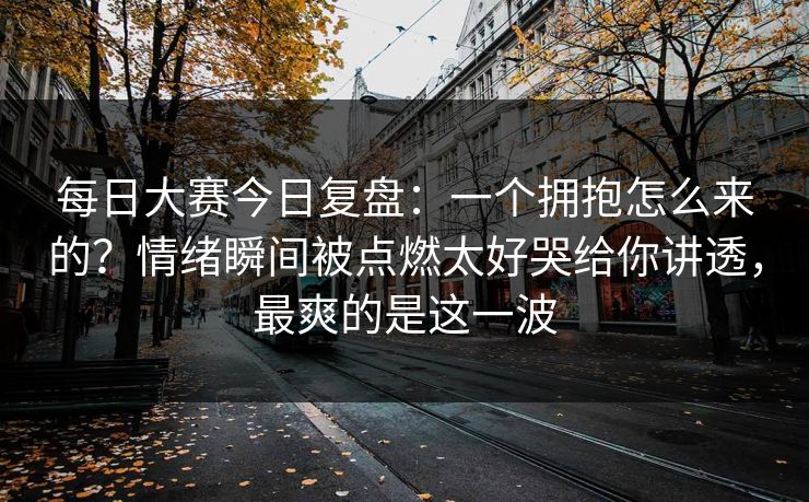 每日大赛今日复盘:一个拥抱怎么来的?情绪瞬间被点燃太好哭给你讲透,最爽的是这一波 每日大赛今日复盘:一个拥抱怎么来的?情绪瞬间被点燃太好哭给你讲透,最爽的是这一波
