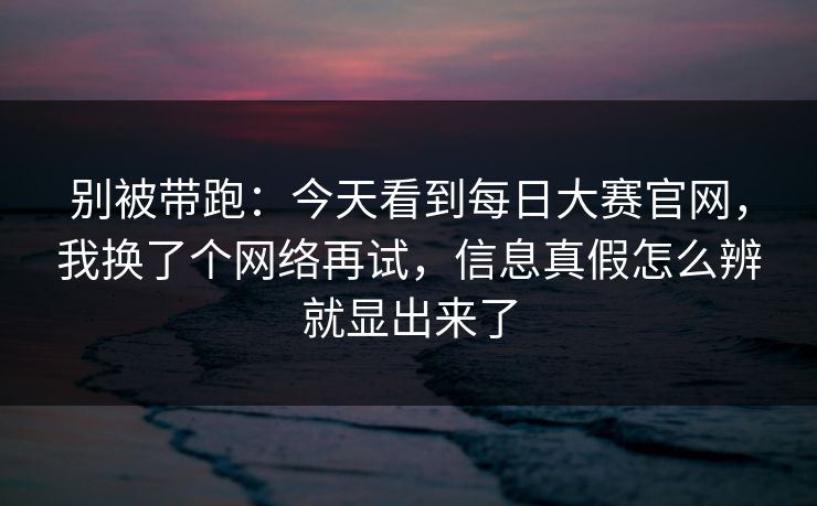 别被带跑：今天看到每日大赛官网，我换了个网络再试，信息真假怎么辨就显出来了