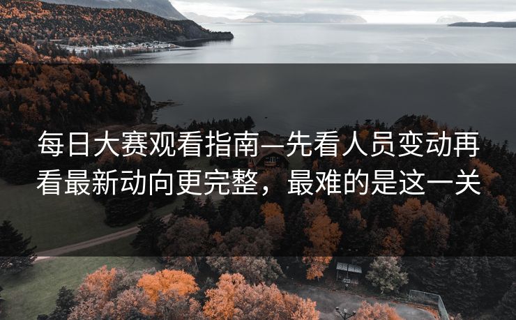 每日大赛观看指南—先看人员变动再看最新动向更完整，最难的是这一关