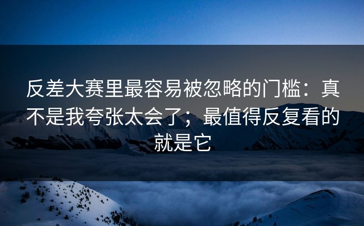 反差大赛里最容易被忽略的门槛：真不是我夸张太会了；最值得反复看的就是它