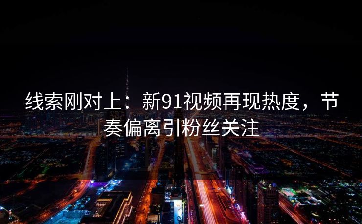 线索刚对上：新91视频再现热度，节奏偏离引粉丝关注