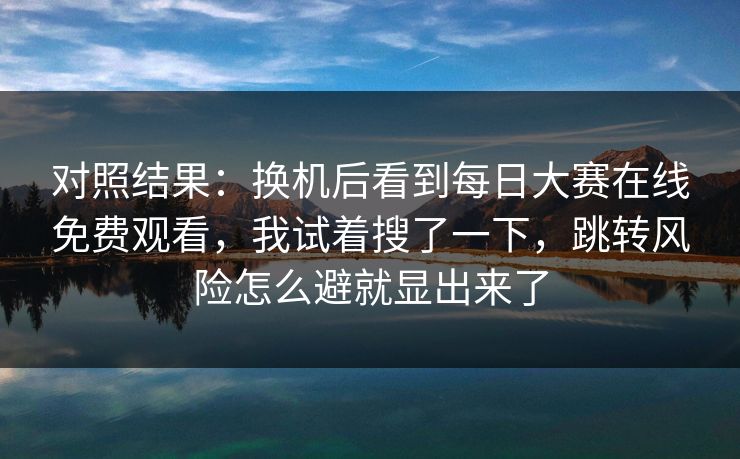 对照结果:换机后看到每日大赛在线免费观看,我试着搜了一下,跳转风险怎么避就显出来了 对照结果:换机后看到每日大赛在线免费观看,我试着搜了一下,跳转风险怎么避就显出来了