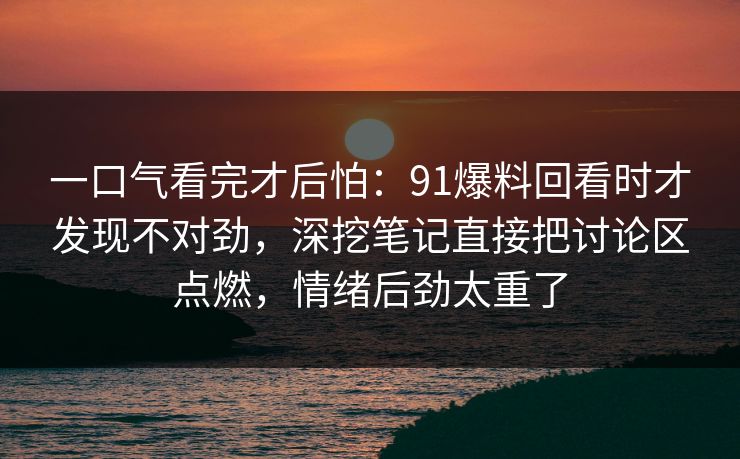 一口气看完才后怕：91爆料回看时才发现不对劲，深挖笔记直接把讨论区点燃，情绪后劲太重了