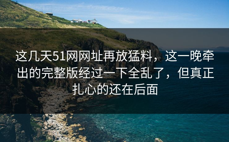 这几天51网网址再放猛料，这一晚牵出的完整版经过一下全乱了，但真正扎心的还在后面