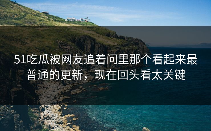 51吃瓜被网友追着问里那个看起来最普通的更新，现在回头看太关键